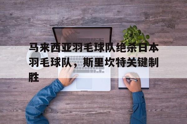 马来西亚羽毛球队绝杀日本羽毛球队，斯里坎特关键制胜